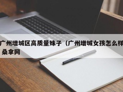 宁波广州增城区高质量妹子（广州增城女孩怎么样 桑拿网