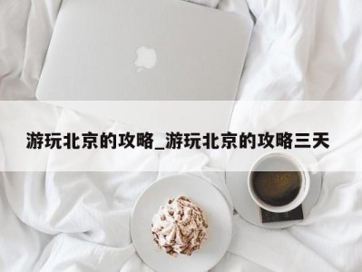 宁波游玩北京的攻略_游玩北京的攻略三天 