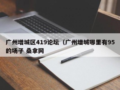 宁波广州增城区419论坛（广州增城哪里有95的场子 桑拿网