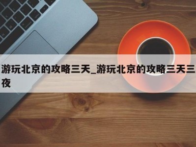 宁波游玩北京的攻略三天_游玩北京的攻略三天三夜 