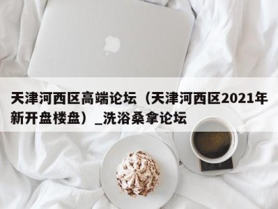 宁波天津河西区高端论坛（天津河西区2021年新开盘楼盘）_洗浴桑拿论坛