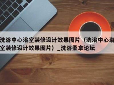 宁波洗浴中心浴室装修设计效果图片（洗浴中心浴室装修设计效果图片）_洗浴桑拿论坛