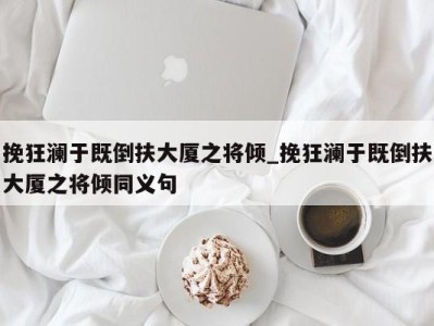 宁波挽狂澜于既倒扶大厦之将倾_挽狂澜于既倒扶大厦之将倾同义句 