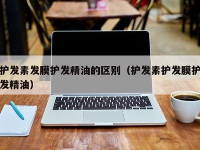 宁波护发素发膜护发精油的区别（护发素护发膜护发精油）