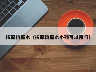 宁波按摩梳檀木（按摩梳檀木小孩可以用吗）