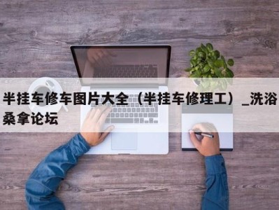 宁波半挂车修车图片大全（半挂车修理工）_洗浴桑拿论坛