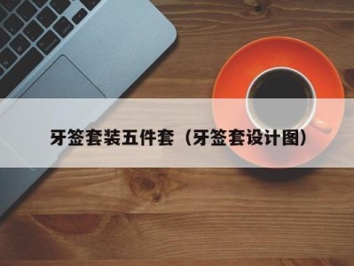 宁波牙签套装五件套（牙签套设计图）