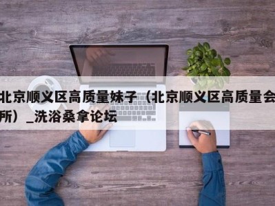 宁波北京顺义区高质量妹子（北京顺义区高质量会所）_洗浴桑拿论坛