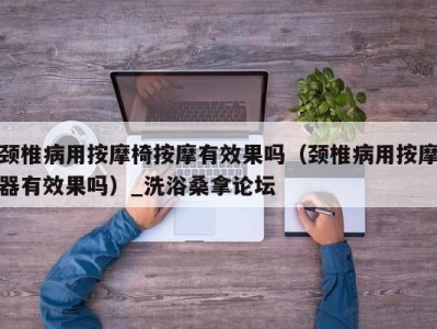 宁波颈椎病用按摩椅按摩有效果吗（颈椎病用按摩器有效果吗）_洗浴桑拿论坛