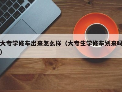 宁波大专学修车出来怎么样（大专生学修车划来吗）