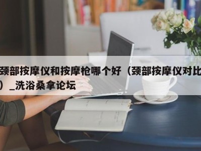 宁波颈部按摩仪和按摩枪哪个好（颈部按摩仪对比）_洗浴桑拿论坛