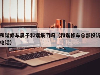 宁波和谐修车属于和谐集团吗（和谐修车总部投诉电话）