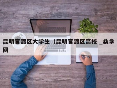 宁波昆明官渡区大学生（昆明官渡区高校 _桑拿网