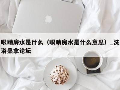 宁波眼睛房水是什么（眼睛房水是什么意思）_洗浴桑拿论坛