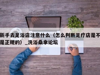 宁波新手去足浴店注意什么（怎么判断足疗店是不是正规的）_洗浴桑拿论坛