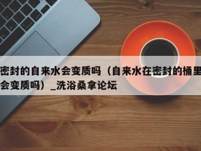 宁波密封的自来水会变质吗（自来水在密封的桶里会变质吗）_洗浴桑拿论坛